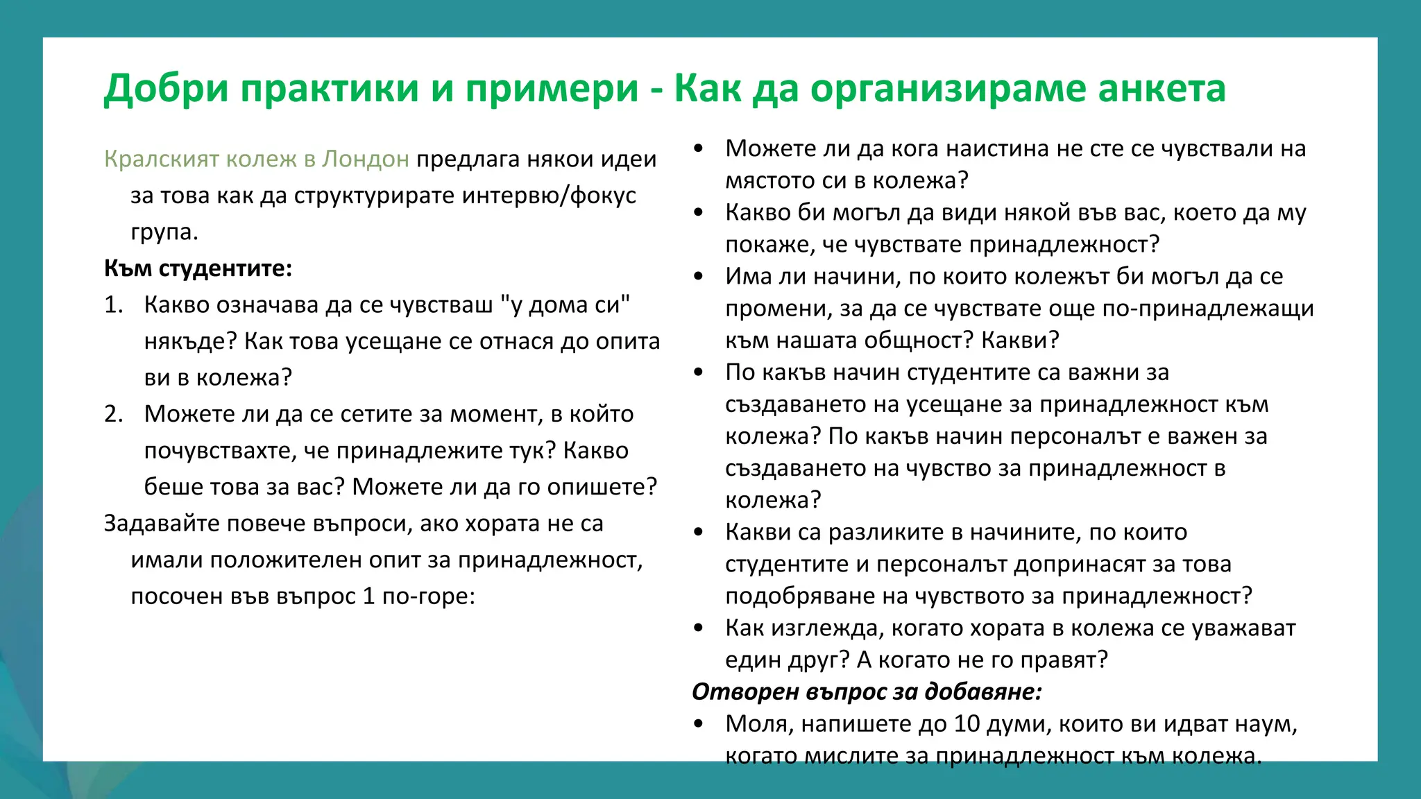 програма
за
овластяване
след
пандемията
• Можете ли да кога наистина не сте се чувствали на
мястото си в колежа?
• Какво би могъл да види някой във вас, което да му
покаже, че чувствате принадлежност?
• Има ли начини, по които колежът би могъл да се
промени, за да се чувствате още по-принадлежащи
към нашата общност? Какви?
• По какъв начин студентите са важни за
създаването на усещане за принадлежност към
колежа? По какъв начин персоналът е важен за
създаването на чувство за принадлежност в
колежа?
• Какви са разликите в начините, по които
студентите и персоналът допринасят за това
подобряване на чувството за принадлежност?
• Как изглежда, когато хората в колежа се уважават
един друг? А когато не го правят?
Отворен въпрос за добавяне:
• Моля, напишете до 10 думи, които ви идват наум,
когато мислите за принадлежност към колежа.
Кралският колеж в Лондон предлага някои идеи
за това как да структурирате интервю/фокус
група.
Към студентите:
1. Какво означава да се чувстваш "у дома си"
някъде? Как това усещане се отнася до опита
ви в колежа?
2. Можете ли да се сетите за момент, в който
почувствахте, че принадлежите тук? Какво
беше това за вас? Можете ли да го опишете?
Задавайте повече въпроси, ако хората не са
имали положителен опит за принадлежност,
посочен във въпрос 1 по-горе:
Добри практики и примери - Как да организираме анкета
 