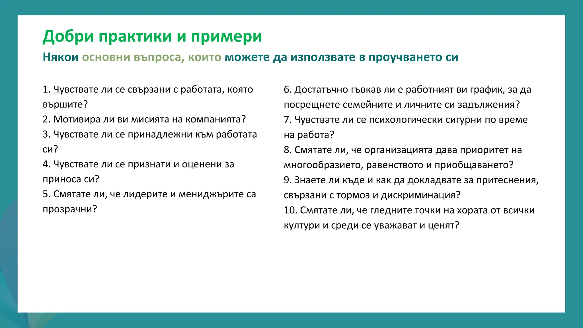 програма
за
овластяване
след
пандемията
6. Достатъчно гъвкав ли е работният ви график, за да
посрещнете семейните и личните си задължения?
7. Чувствате ли се психологически сигурни по време
на работа?
8. Смятате ли, че организацията дава приоритет на
многообразието, равенството и приобщаването?
9. Знаете ли къде и как да докладвате за притеснения,
свързани с тормоз и дискриминация?
10. Смятате ли, че гледните точки на хората от всички
култури и среди се уважават и ценят?
1. Чувствате ли се свързани с работата, която
вършите?
2. Мотивира ли ви мисията на компанията?
3. Чувствате ли се принадлежни към работата
си?
4. Чувствате ли се признати и оценени за
приноса си?
5. Смятате ли, че лидерите и мениджърите са
прозрачни?
Добри практики и примери
Някои основни въпроса, които можете да използвате в проучването си
 