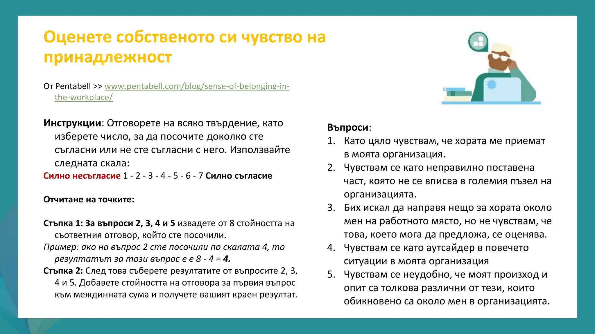 програма
за
овластяване
след
пандемията
От Pentabell >> www.pentabell.com/blog/sense-of-belonging-in-
the-workplace/
Инструкции: Отговорете на всяко твърдение, като
изберете число, за да посочите доколко сте
съгласни или не сте съгласни с него. Използвайте
следната скала:
Силно несъгласие 1 - 2 - 3 - 4 - 5 - 6 - 7 Силно съгласие
Отчитане на точките:
Стъпка 1: За въпроси 2, 3, 4 и 5 извадете от 8 стойността на
съответния отговор, който сте посочили.
Пример: ако на въпрос 2 сте посочили по скалата 4, то
резултатът за този въпрос е е 8 - 4 = 4.
Стъпка 2: След това съберете резултатите от въпросите 2, 3,
4 и 5. Добавете стойността на отговора за първия въпрос
към междинната сума и получете вашият краен резултат.
Оценете собственото си чувство на
принадлежност
Въпроси:
1. Като цяло чувствам, че хората ме приемат
в моята организация.
2. Чувствам се като неправилно поставена
част, която не се вписва в големия пъзел на
организацията.
3. Бих искал да направя нещо за хората около
мен на работното място, но не чувствам, че
това, което мога да предложа, се оценява.
4. Чувствам се като аутсайдер в повечето
ситуации в моята организация
5. Чувствам се неудобно, че моят произход и
опит са толкова различни от тези, които
обикновено са около мен в организацията.
 
