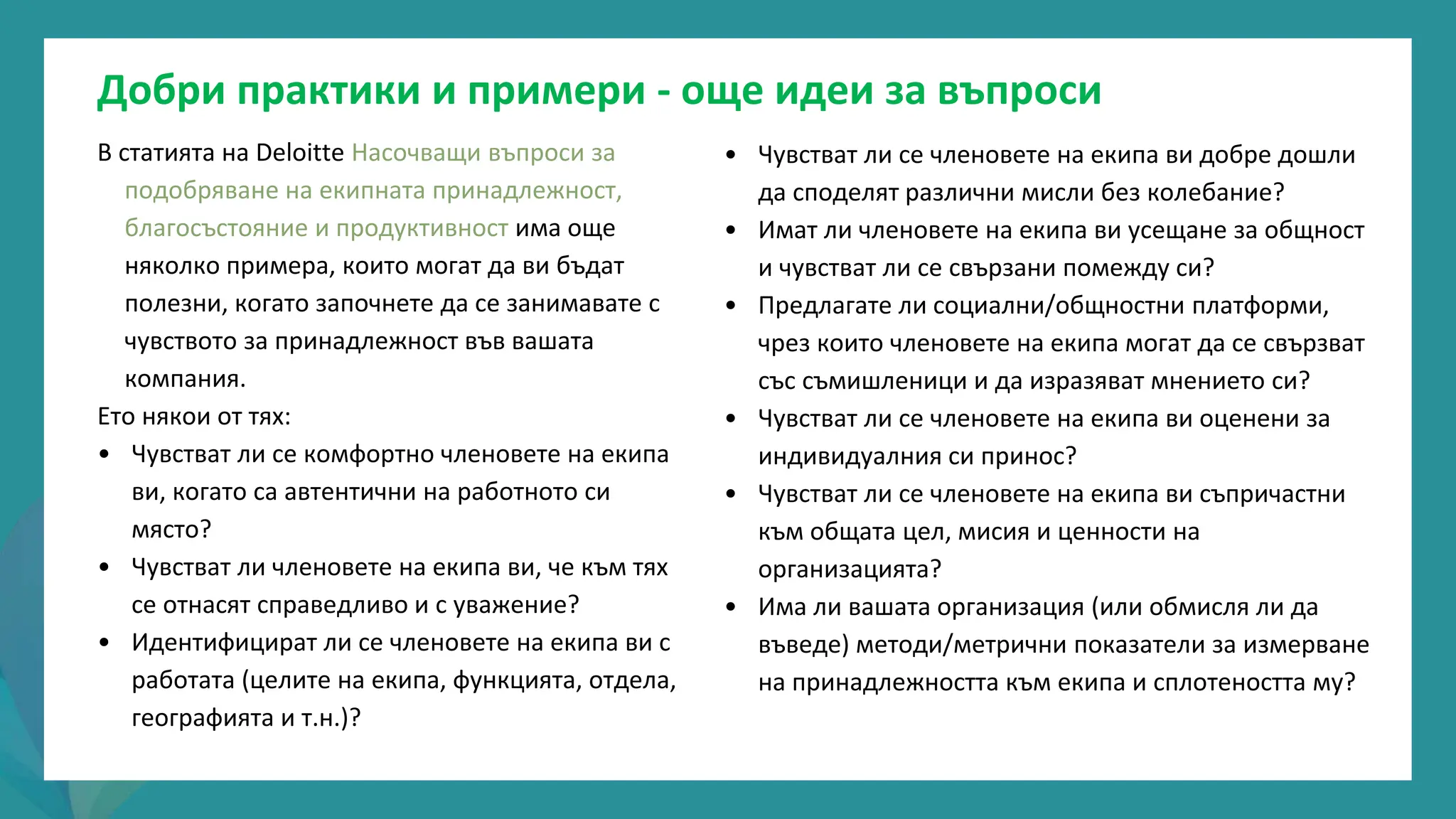 програма
за
овластяване
след
пандемията
• Чувстват ли се членовете на екипа ви добре дошли
да споделят различни мисли без колебание?
• Имат ли членовете на екипа ви усещане за общност
и чувстват ли се свързани помежду си?
• Предлагате ли социални/общностни платформи,
чрез които членовете на екипа могат да се свързват
със съмишленици и да изразяват мнението си?
• Чувстват ли се членовете на екипа ви оценени за
индивидуалния си принос?
• Чувстват ли се членовете на екипа ви съпричастни
към общата цел, мисия и ценности на
организацията?
• Има ли вашата организация (или обмисля ли да
въведе) методи/метрични показатели за измерване
на принадлежността към екипа и сплотеността му?
В статията на Deloitte Насочващи въпроси за
подобряване на екипната принадлежност,
благосъстояние и продуктивност има още
няколко примера, които могат да ви бъдат
полезни, когато започнете да се занимавате с
чувството за принадлежност във вашата
компания.
Ето някои от тях:
• Чувстват ли се комфортно членовете на екипа
ви, когато са автентични на работното си
място?
• Чувстват ли членовете на екипа ви, че към тях
се отнасят справедливо и с уважение?
• Идентифицират ли се членовете на екипа ви с
работата (целите на екипа, функцията, отдела,
географията и т.н.)?
Добри практики и примери - още идеи за въпроси
 