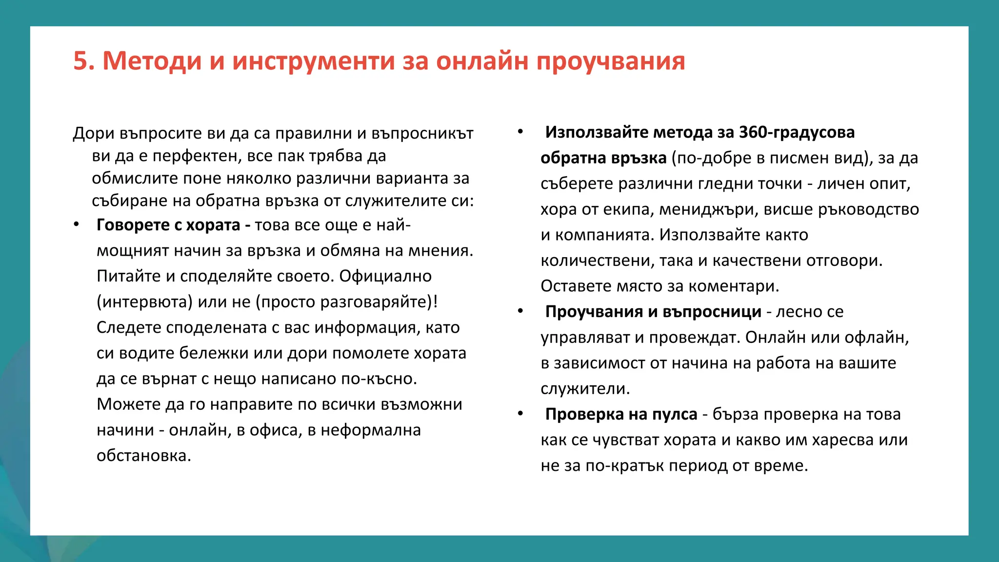 програма
за
овластяване
след
пандемията
• Използвайте метода за 360-градусова
обратна връзка (по-добре в писмен вид), за да
съберете различни гледни точки - личен опит,
хора от екипа, мениджъри, висше ръководство
и компанията. Използвайте както
количествени, така и качествени отговори.
Оставете място за коментари.
• Проучвания и въпросници - лесно се
управляват и провеждат. Онлайн или офлайн,
в зависимост от начина на работа на вашите
служители.
• Проверка на пулса - бърза проверка на това
как се чувстват хората и какво им харесва или
не за по-кратък период от време.
Дори въпросите ви да са правилни и въпросникът
ви да е перфектен, все пак трябва да
обмислите поне няколко различни варианта за
събиране на обратна връзка от служителите си:
• Говорете с хората - това все още е най-
мощният начин за връзка и обмяна на мнения.
Питайте и споделяйте своето. Официално
(интервюта) или не (просто разговаряйте)!
Следете споделената с вас информация, като
си водите бележки или дори помолете хората
да се върнат с нещо написано по-късно.
Можете да го направите по всички възможни
начини - онлайн, в офиса, в неформална
обстановка.
5. Методи и инструменти за онлайн проучвания
 