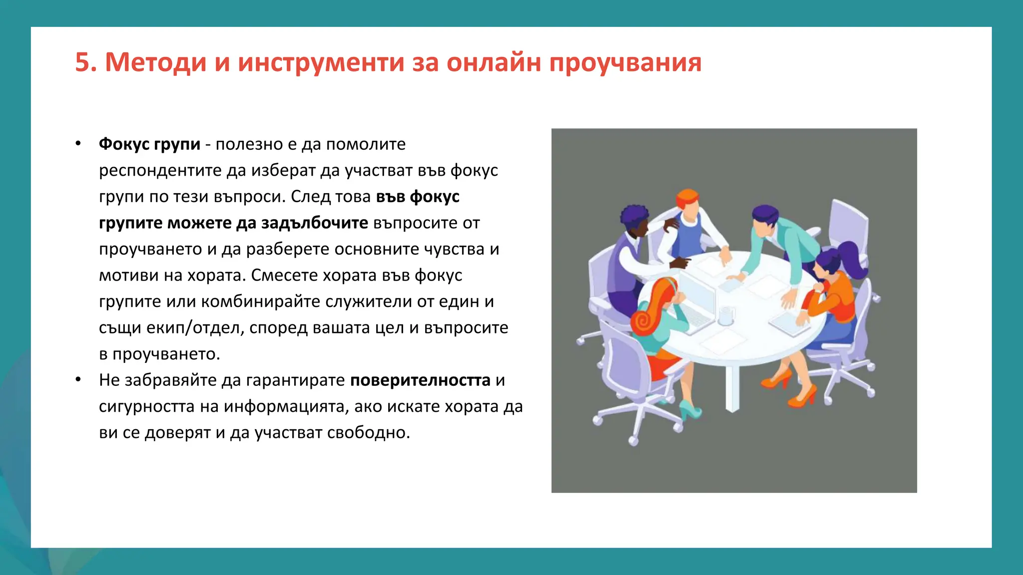 програма
за
овластяване
след
пандемията
• Фокус групи - полезно е да помолите
респондентите да изберат да участват във фокус
групи по тези въпроси. След това във фокус
групите можете да задълбочите въпросите от
проучването и да разберете основните чувства и
мотиви на хората. Смесете хората във фокус
групите или комбинирайте служители от един и
същи екип/отдел, според вашата цел и въпросите
в проучването.
• Не забравяйте да гарантирате поверителността и
сигурността на информацията, ако искате хората да
ви се доверят и да участват свободно.
5. Методи и инструменти за онлайн проучвания
 