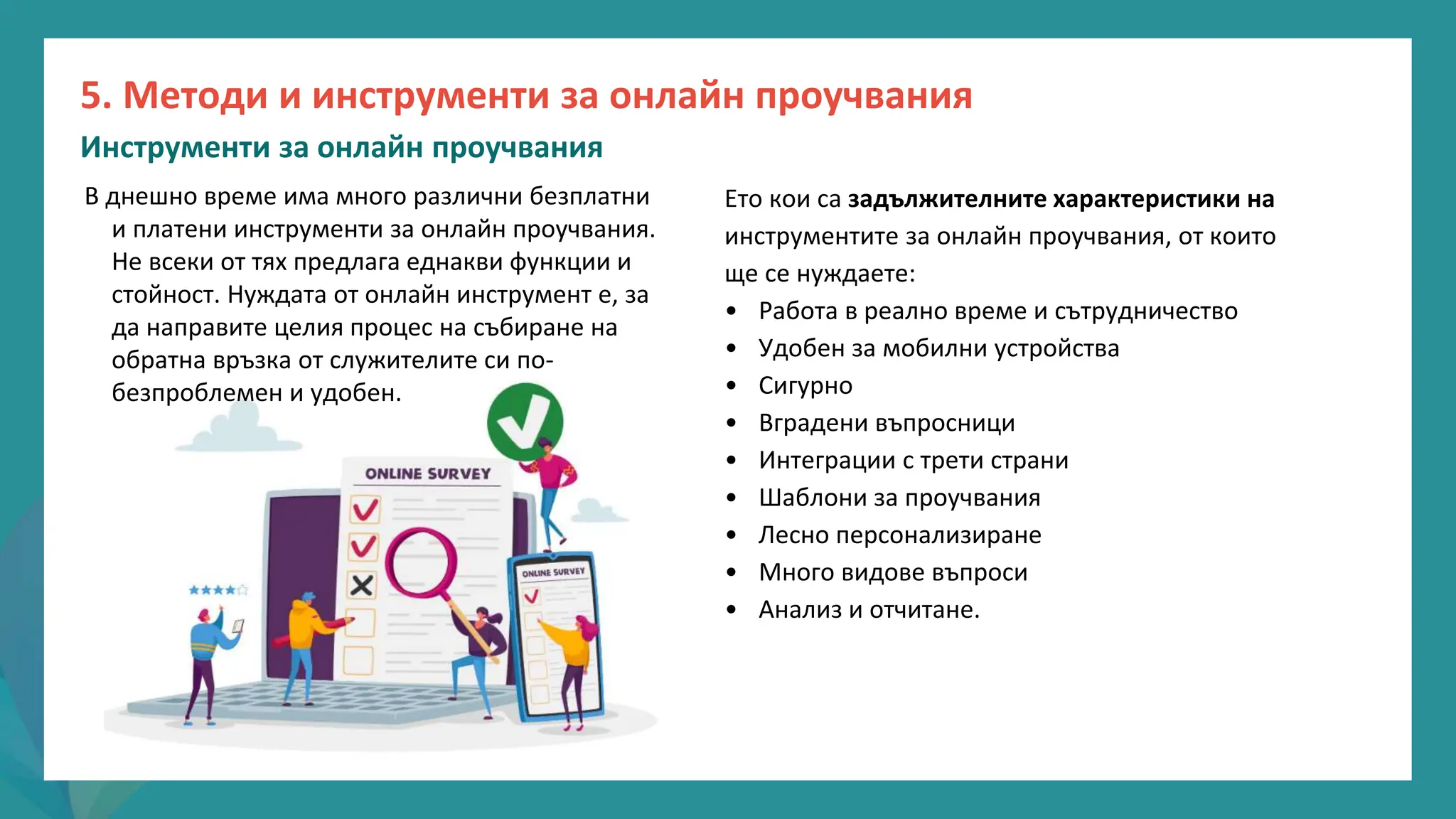 програма
за
овластяване
след
пандемията
Ето кои са задължителните характеристики на
инструментите за онлайн проучвания, от които
ще се нуждаете:
• Работа в реално време и сътрудничество
• Удобен за мобилни устройства
• Сигурно
• Вградени въпросници
• Интеграции с трети страни
• Шаблони за проучвания
• Лесно персонализиране
• Много видове въпроси
• Анализ и отчитане.
В днешно време има много различни безплатни
и платени инструменти за онлайн проучвания.
Не всеки от тях предлага еднакви функции и
стойност. Нуждата от онлайн инструмент е, за
да направите целия процес на събиране на
обратна връзка от служителите си по-
безпроблемен и удобен.
5. Методи и инструменти за онлайн проучвания
Инструменти за онлайн проучвания
 