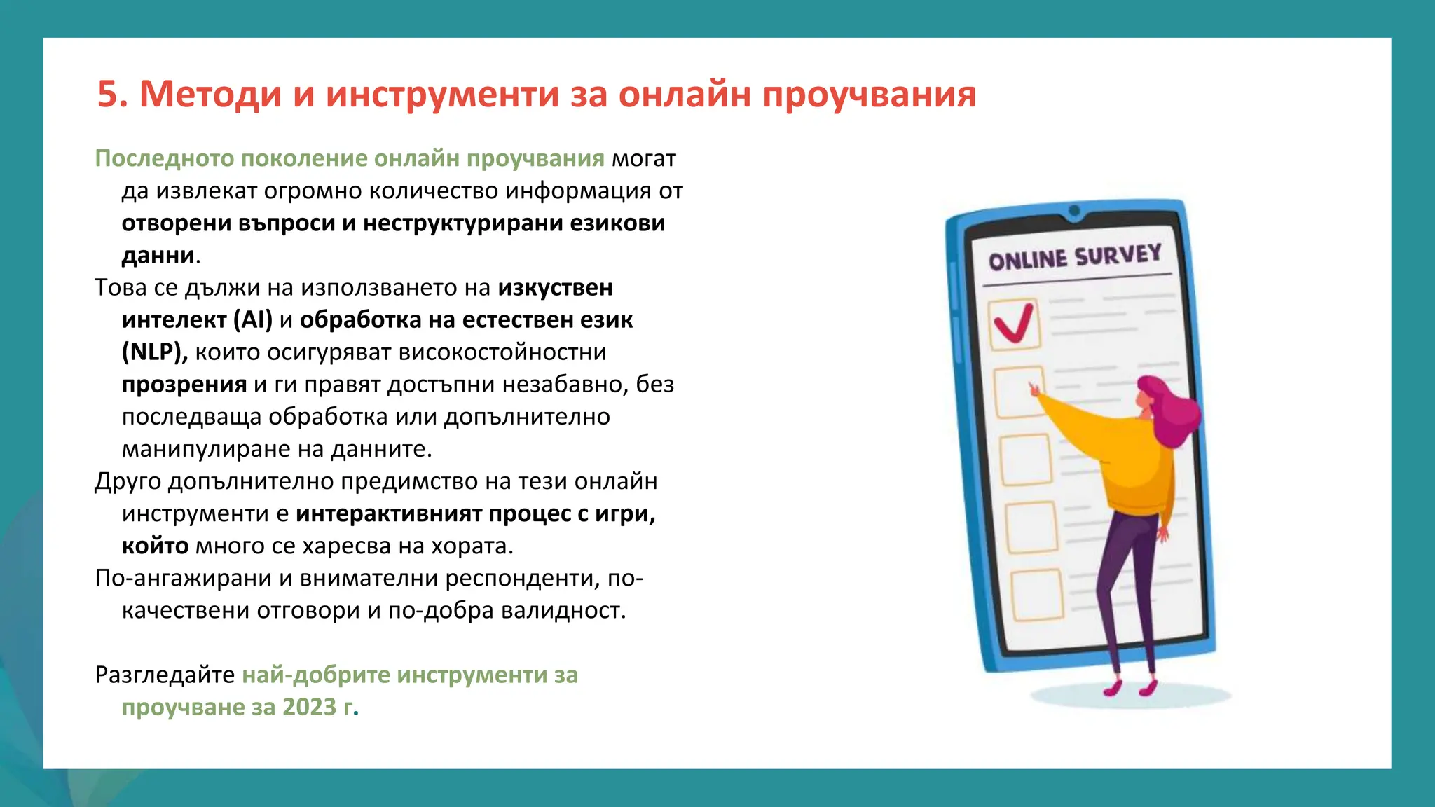 програма
за
овластяване
след
пандемията
Последното поколение онлайн проучвания могат
да извлекат огромно количество информация от
отворени въпроси и неструктурирани езикови
данни.
Това се дължи на използването на изкуствен
интелект (AI) и обработка на естествен език
(NLP), които осигуряват високостойностни
прозрения и ги правят достъпни незабавно, без
последваща обработка или допълнително
манипулиране на данните.
Друго допълнително предимство на тези онлайн
инструменти е интерактивният процес с игри,
който много се харесва на хората.
По-ангажирани и внимателни респонденти, по-
качествени отговори и по-добра валидност.
Разгледайте най-добрите инструменти за
проучване за 2023 г.
5. Методи и инструменти за онлайн проучвания
 