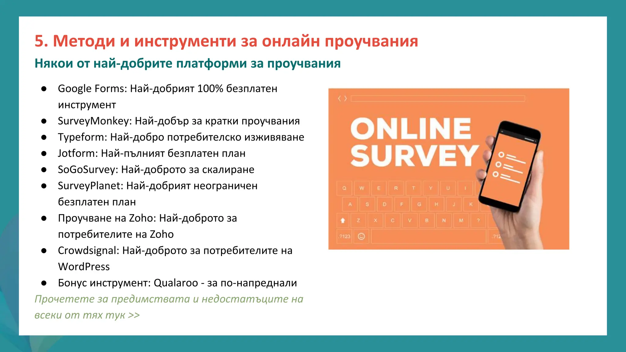 програма
за
овластяване
след
пандемията
● Google Forms: Най-добрият 100% безплатен
инструмент
● SurveyMonkey: Най-добър за кратки проучвания
● Typeform: Най-добро потребителско изживяване
● Jotform: Най-пълният безплатен план
● SoGoSurvey: Най-доброто за скалиране
● SurveyPlanet: Най-добрият неограничен
безплатен план
● Проучване на Zoho: Най-доброто за
потребителите на Zoho
● Crowdsignal: Най-доброто за потребителите на
WordPress
● Бонус инструмент: Qualaroo - за по-напреднали
Прочетете за предимствата и недостатъците на
всеки от тях тук >>
5. Методи и инструменти за онлайн проучвания
Някои от най-добрите платформи за проучвания
 