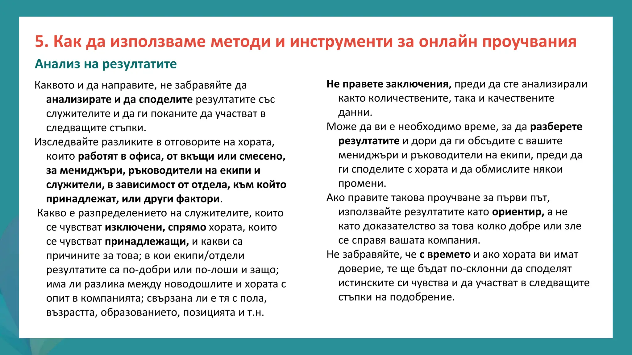 програма
за
овластяване
след
пандемията
Не правете заключения, преди да сте анализирали
както количествените, така и качествените
данни.
Може да ви е необходимо време, за да разберете
резултатите и дори да ги обсъдите с вашите
мениджъри и ръководители на екипи, преди да
ги споделите с хората и да обмислите някои
промени.
Ако правите такова проучване за първи път,
използвайте резултатите като ориентир, а не
като доказателство за това колко добре или зле
се справя вашата компания.
Не забравяйте, че с времето и ако хората ви имат
доверие, те ще бъдат по-склонни да споделят
истинските си чувства и да участват в следващите
стъпки на подобрение.
Каквото и да направите, не забравяйте да
анализирате и да споделите резултатите със
служителите и да ги поканите да участват в
следващите стъпки.
Изследвайте разликите в отговорите на хората,
които работят в офиса, от вкъщи или смесено,
за мениджъри, ръководители на екипи и
служители, в зависимост от отдела, към който
принадлежат, или други фактори.
Какво е разпределението на служителите, които
се чувстват изключени, спрямо хората, които
се чувстват принадлежащи, и какви са
причините за това; в кои екипи/отдели
резултатите са по-добри или по-лоши и защо;
има ли разлика между новодошлите и хората с
опит в компанията; свързана ли е тя с пола,
възрастта, образованието, позицията и т.н.
5. Как да използваме методи и инструменти за онлайн проучвания
Анализ на резултатите
 