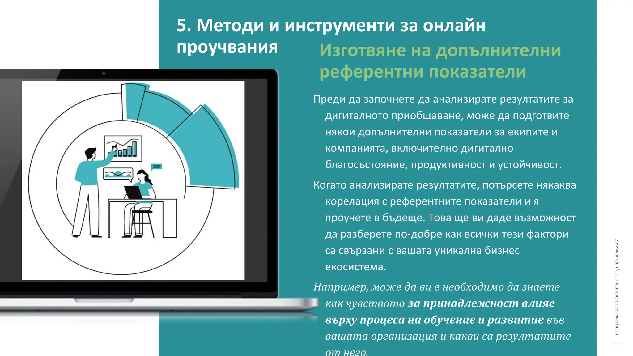 програма
за
овластяване
след
пандемията
Изготвяне на допълнителни
референтни показатели
Преди да започнете да анализирате резултатите за
дигиталното приобщаване, може да подготвите
някои допълнителни показатели за екипите и
компанията, включително дигитално
благосъстояние, продуктивност и устойчивост.
Когато анализирате резултатите, потърсете някаква
корелация с референтните показатели и я
проучете в бъдеще. Това ще ви даде възможност
да разберете по-добре как всички тези фактори
са свързани с вашата уникална бизнес
екосистема.
Например, може да ви е необходимо да знаете
как чувството за принадлежност влияе
върху процеса на обучение и развитие във
вашата организация и какви са резултатите
5. Методи и инструменти за онлайн
проучвания
 