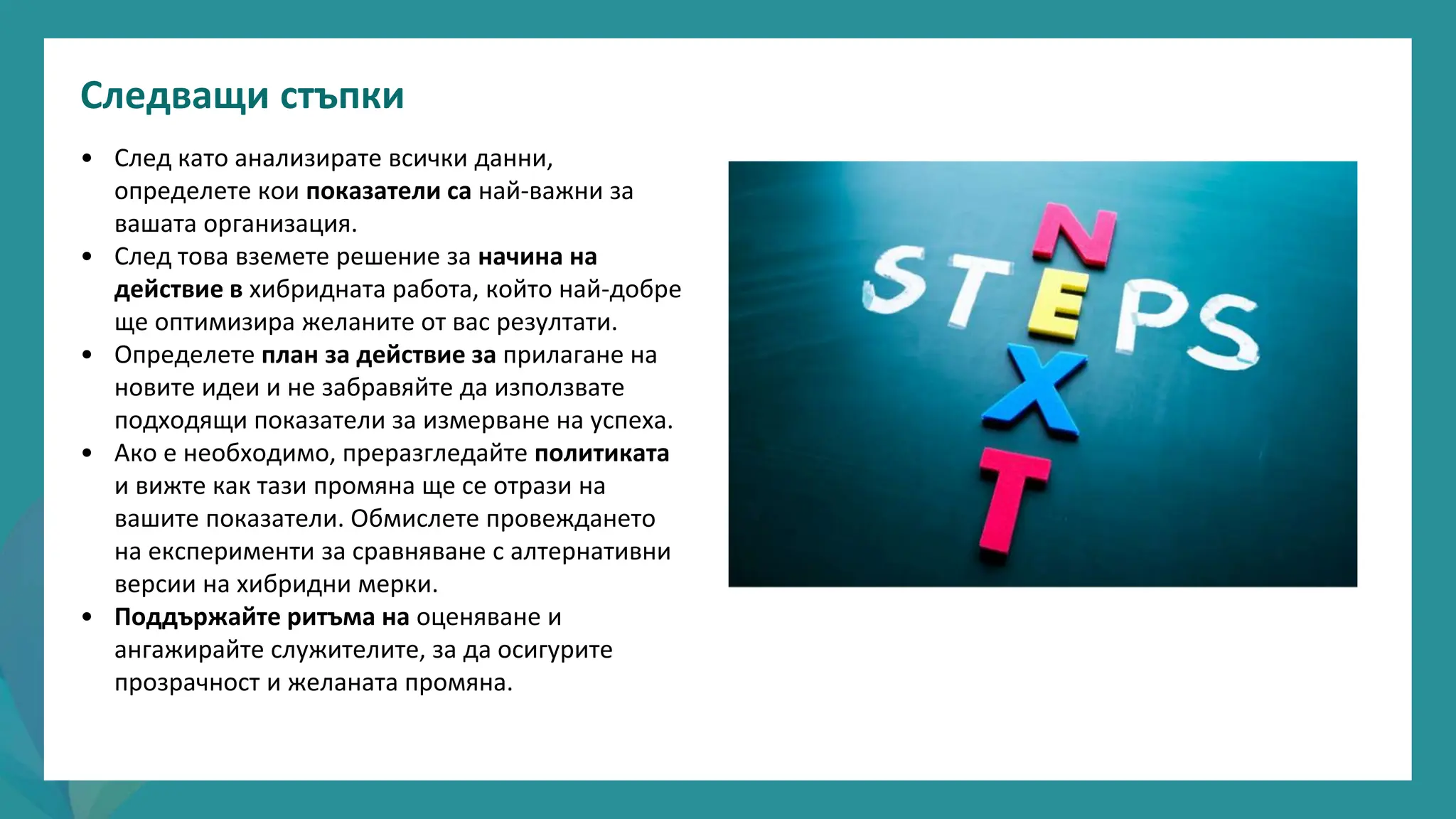 програма
за
овластяване
след
пандемията
• След като анализирате всички данни,
определете кои показатели са най-важни за
вашата организация.
• След това вземете решение за начина на
действие в хибридната работа, който най-добре
ще оптимизира желаните от вас резултати.
• Определете план за действие за прилагане на
новите идеи и не забравяйте да използвате
подходящи показатели за измерване на успеха.
• Ако е необходимо, преразгледайте политиката
и вижте как тази промяна ще се отрази на
вашите показатели. Обмислете провеждането
на експерименти за сравняване с алтернативни
версии на хибридни мерки.
• Поддържайте ритъма на оценяване и
ангажирайте служителите, за да осигурите
прозрачност и желаната промяна.
Следващи стъпки
 