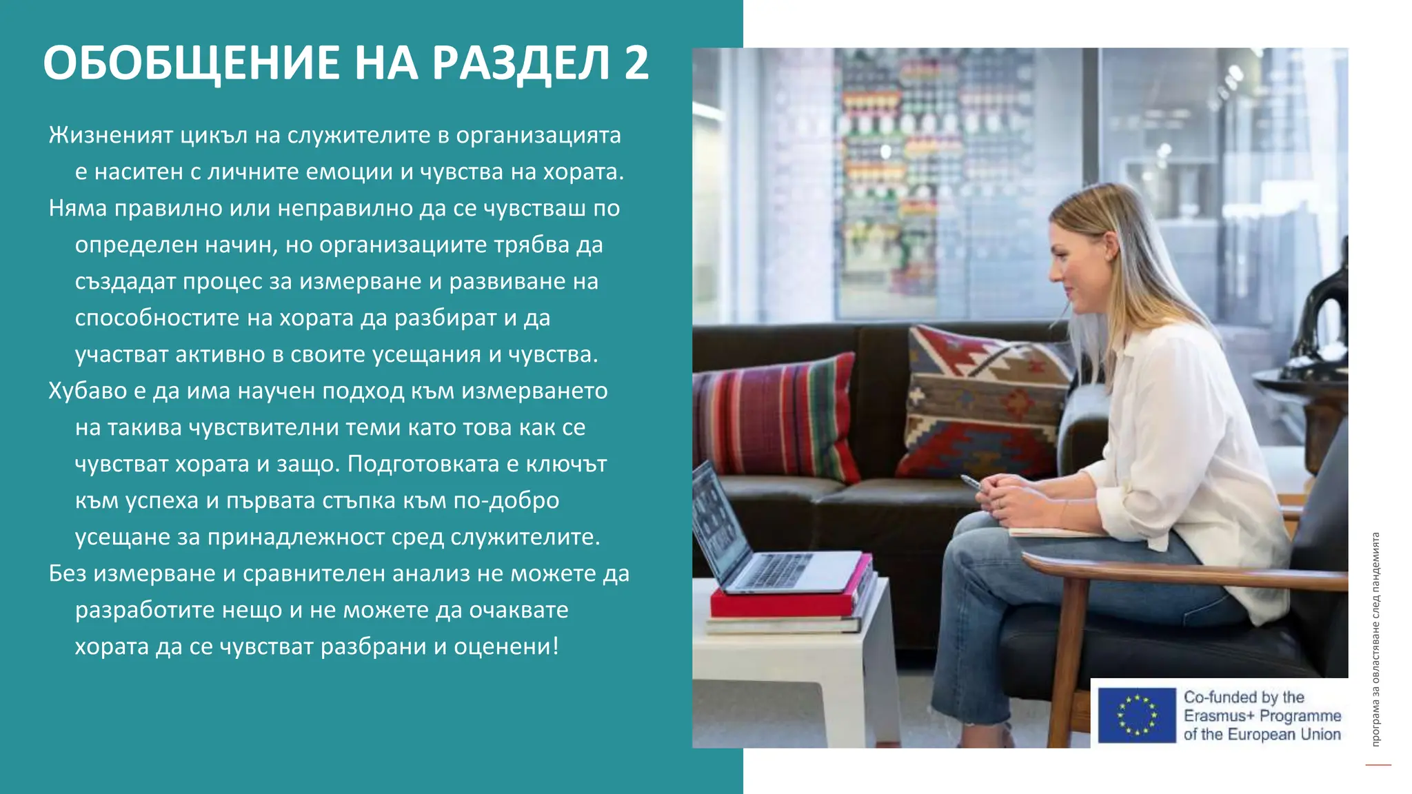 програма
за
овластяване
след
пандемията
Жизненият цикъл на служителите в организацията
е наситен с личните емоции и чувства на хората.
Няма правилно или неправилно да се чувстваш по
определен начин, но организациите трябва да
създадат процес за измерване и развиване на
способностите на хората да разбират и да
участват активно в своите усещания и чувства.
Хубаво е да има научен подход към измерването
на такива чувствителни теми като това как се
чувстват хората и защо. Подготовката е ключът
към успеха и първата стъпка към по-добро
усещане за принадлежност сред служителите.
Без измерване и сравнителен анализ не можете да
разработите нещо и не можете да очаквате
хората да се чувстват разбрани и оценени!
ОБОБЩЕНИЕ НА РАЗДЕЛ 2
 