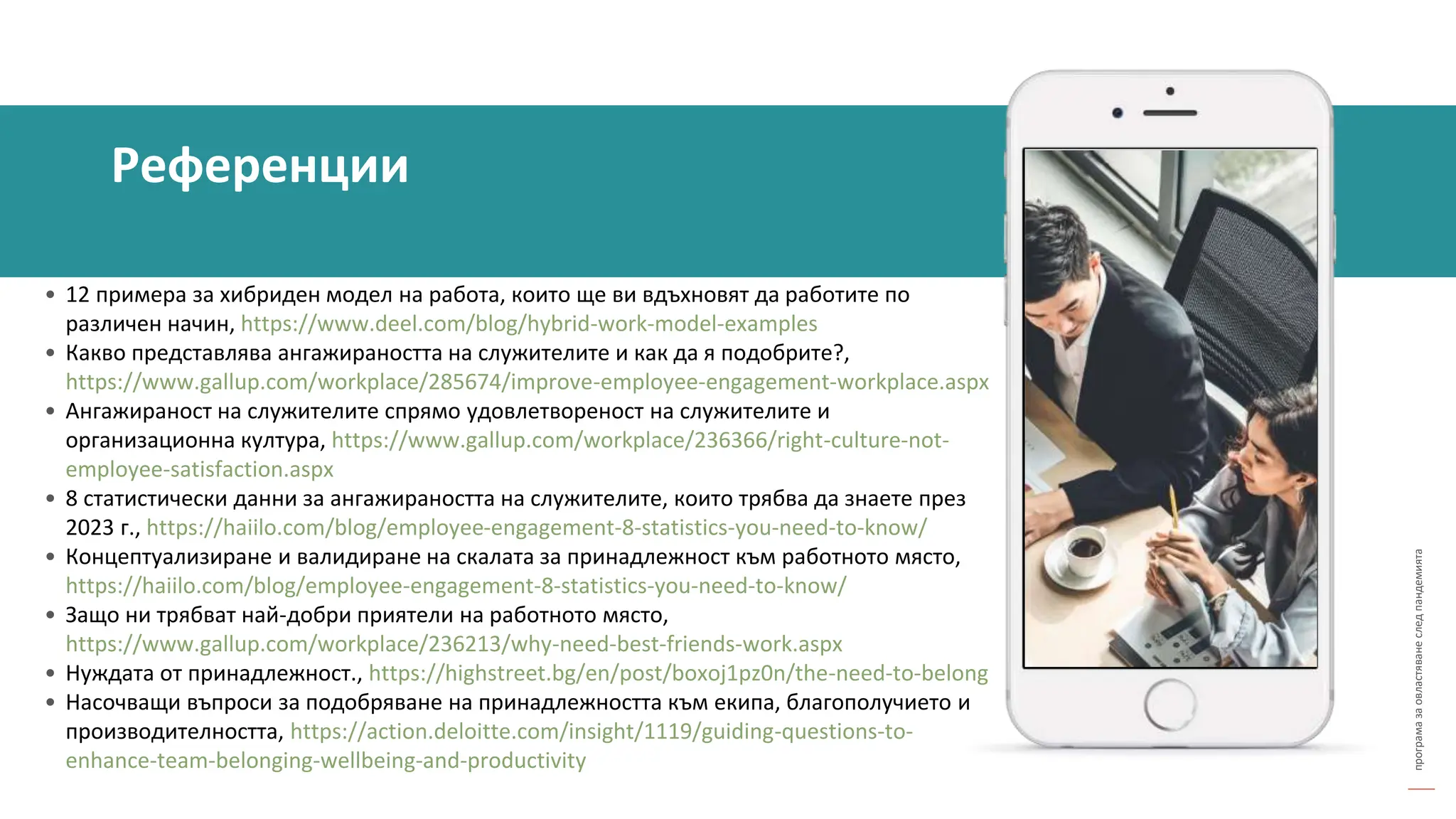 програма
за
овластяване
след
пандемията
• 12 примера за хибриден модел на работа, които ще ви вдъхновят да работите по
различен начин, https://www.deel.com/blog/hybrid-work-model-examples
• Какво представлява ангажираността на служителите и как да я подобрите?,
https://www.gallup.com/workplace/285674/improve-employee-engagement-workplace.aspx
• Ангажираност на служителите спрямо удовлетвореност на служителите и
организационна култура, https://www.gallup.com/workplace/236366/right-culture-not-
employee-satisfaction.aspx
• 8 статистически данни за ангажираността на служителите, които трябва да знаете през
2023 г., https://haiilo.com/blog/employee-engagement-8-statistics-you-need-to-know/
• Концептуализиране и валидиране на скалата за принадлежност към работното място,
https://haiilo.com/blog/employee-engagement-8-statistics-you-need-to-know/
• Защо ни трябват най-добри приятели на работното място,
https://www.gallup.com/workplace/236213/why-need-best-friends-work.aspx
• Нуждата от принадлежност., https://highstreet.bg/en/post/boxoj1pz0n/the-need-to-belong
• Насочващи въпроси за подобряване на принадлежността към екипа, благополучието и
производителността, https://action.deloitte.com/insight/1119/guiding-questions-to-
enhance-team-belonging-wellbeing-and-productivity
Референции
 