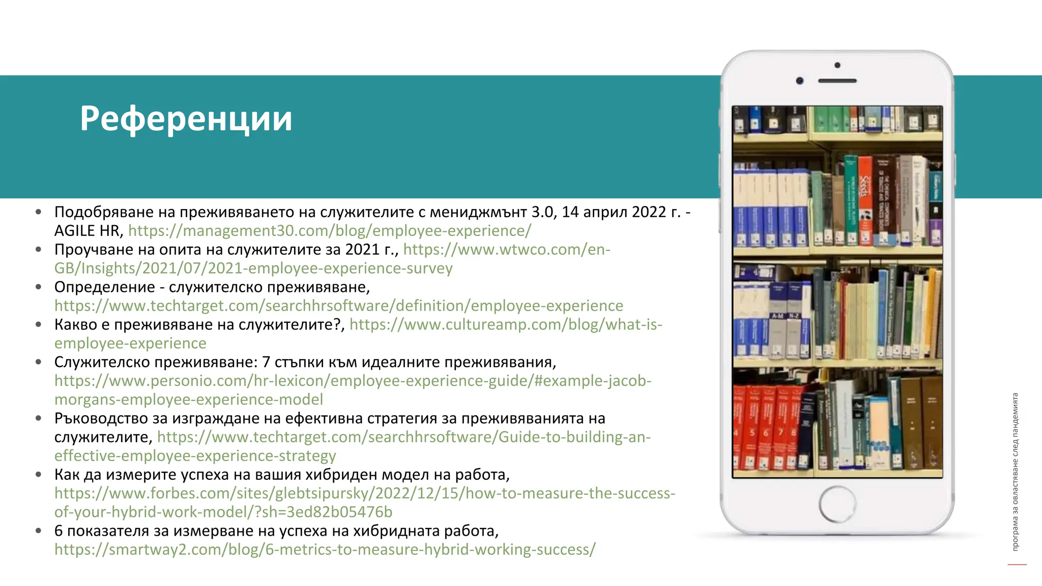програма
за
овластяване
след
пандемията
• Подобряване на преживяването на служителите с мениджмънт 3.0, 14 април 2022 г. -
AGILE HR, https://management30.com/blog/employee-experience/
• Проучване на опита на служителите за 2021 г., https://www.wtwco.com/en-
GB/Insights/2021/07/2021-employee-experience-survey
• Определение - служителско преживяване,
https://www.techtarget.com/searchhrsoftware/definition/employee-experience
• Какво е преживяване на служителите?, https://www.cultureamp.com/blog/what-is-
employee-experience
• Служителско преживяване: 7 стъпки към идеалните преживявания,
https://www.personio.com/hr-lexicon/employee-experience-guide/#example-jacob-
morgans-employee-experience-model
• Ръководство за изграждане на ефективна стратегия за преживяванията на
служителите, https://www.techtarget.com/searchhrsoftware/Guide-to-building-an-
effective-employee-experience-strategy
• Как да измерите успеха на вашия хибриден модел на работа,
https://www.forbes.com/sites/glebtsipursky/2022/12/15/how-to-measure-the-success-
of-your-hybrid-work-model/?sh=3ed82b05476b
• 6 показателя за измерване на успеха на хибридната работа,
https://smartway2.com/blog/6-metrics-to-measure-hybrid-working-success/
Референции
 