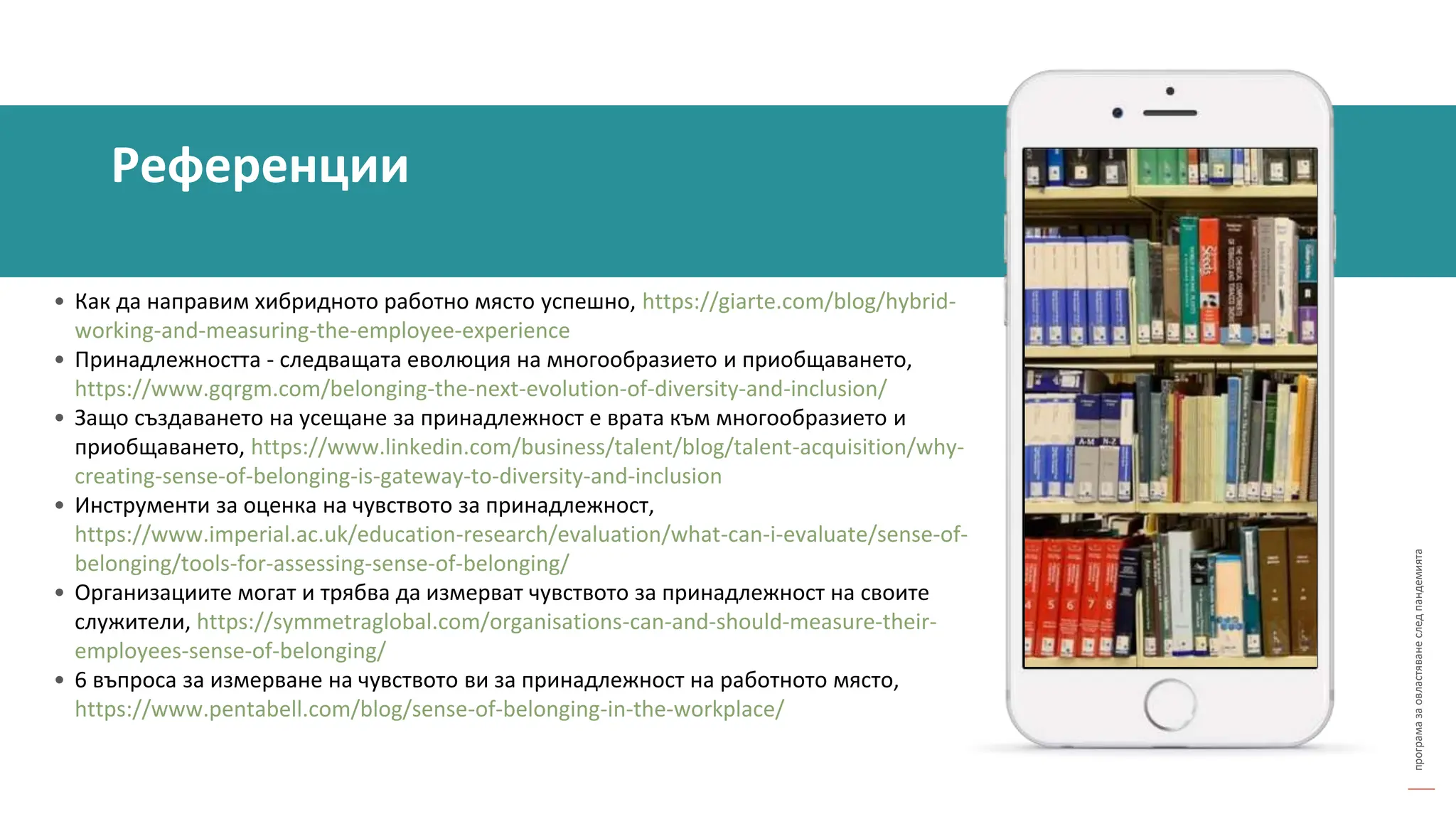 програма
за
овластяване
след
пандемията
• Как да направим хибридното работно място успешно, https://giarte.com/blog/hybrid-
working-and-measuring-the-employee-experience
• Принадлежността - следващата еволюция на многообразието и приобщаването,
https://www.gqrgm.com/belonging-the-next-evolution-of-diversity-and-inclusion/
• Защо създаването на усещане за принадлежност е врата към многообразието и
приобщаването, https://www.linkedin.com/business/talent/blog/talent-acquisition/why-
creating-sense-of-belonging-is-gateway-to-diversity-and-inclusion
• Инструменти за оценка на чувството за принадлежност,
https://www.imperial.ac.uk/education-research/evaluation/what-can-i-evaluate/sense-of-
belonging/tools-for-assessing-sense-of-belonging/
• Организациите могат и трябва да измерват чувството за принадлежност на своите
служители, https://symmetraglobal.com/organisations-can-and-should-measure-their-
employees-sense-of-belonging/
• 6 въпроса за измерване на чувството ви за принадлежност на работното място,
https://www.pentabell.com/blog/sense-of-belonging-in-the-workplace/
Референции
 