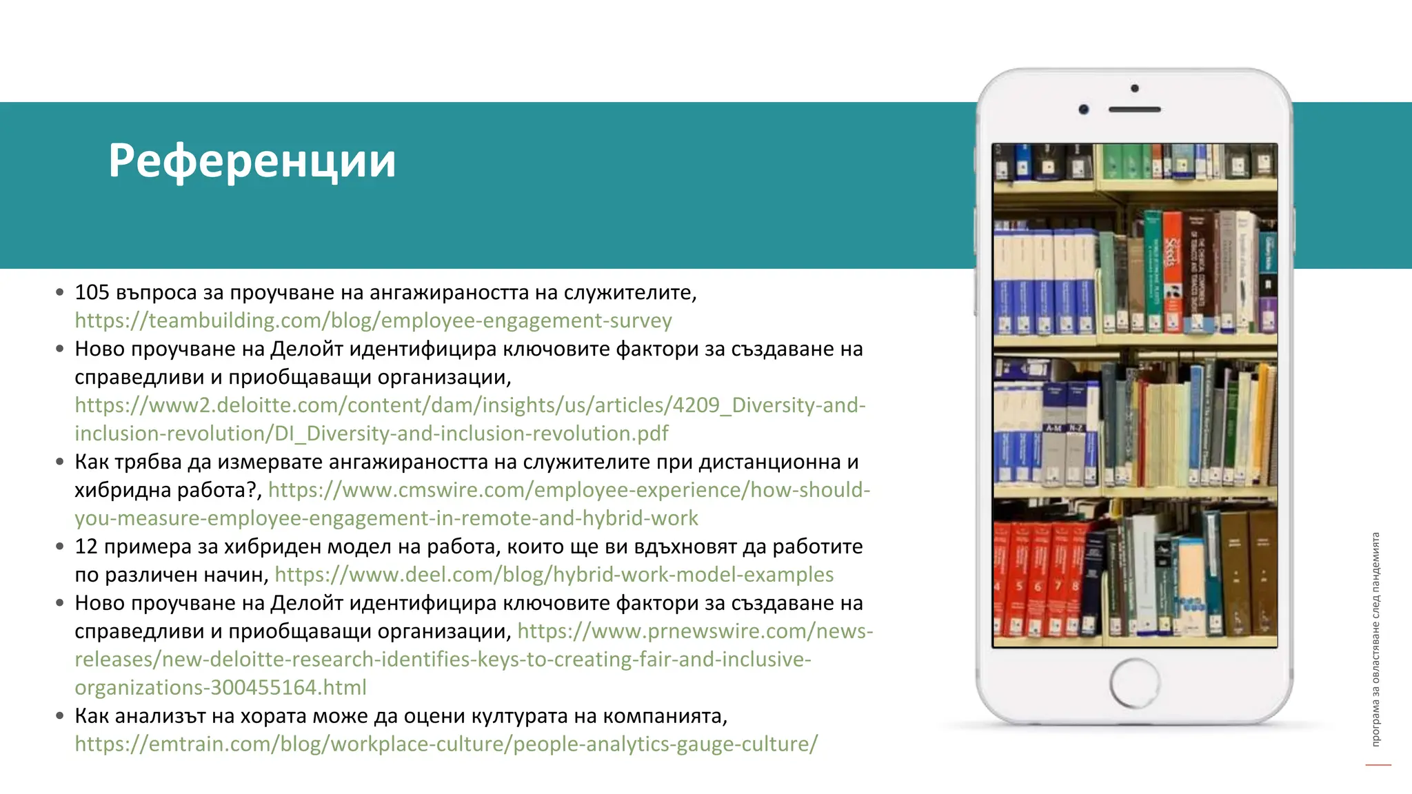 програма
за
овластяване
след
пандемията
• 105 въпроса за проучване на ангажираността на служителите,
https://teambuilding.com/blog/employee-engagement-survey
• Ново проучване на Делойт идентифицира ключовите фактори за създаване на
справедливи и приобщаващи организации,
https://www2.deloitte.com/content/dam/insights/us/articles/4209_Diversity-and-
inclusion-revolution/DI_Diversity-and-inclusion-revolution.pdf
• Как трябва да измервате ангажираността на служителите при дистанционна и
хибридна работа?, https://www.cmswire.com/employee-experience/how-should-
you-measure-employee-engagement-in-remote-and-hybrid-work
• 12 примера за хибриден модел на работа, които ще ви вдъхновят да работите
по различен начин, https://www.deel.com/blog/hybrid-work-model-examples
• Ново проучване на Делойт идентифицира ключовите фактори за създаване на
справедливи и приобщаващи организации, https://www.prnewswire.com/news-
releases/new-deloitte-research-identifies-keys-to-creating-fair-and-inclusive-
organizations-300455164.html
• Как анализът на хората може да оцени културата на компанията,
https://emtrain.com/blog/workplace-culture/people-analytics-gauge-culture/
Референции
 