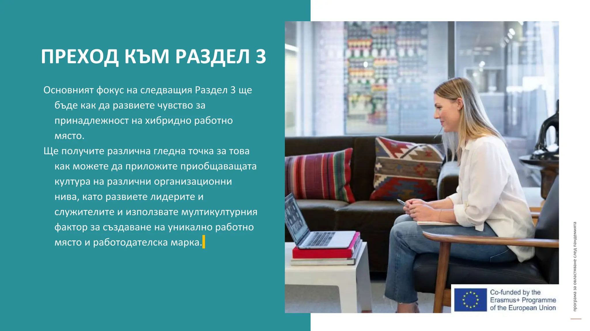 програма
за
овластяване
след
пандемията
Основният фокус на следващия Раздел 3 ще
бъде как да развиете чувство за
принадлежност на хибридно работно
място.
Ще получите различна гледна точка за това
как можете да приложите приобщаващата
култура на различни организационни
нива, като развиете лидерите и
служителите и използвате мултикултурния
фактор за създаване на уникално работно
място и работодателска марка.
ПРЕХОД КЪМ РАЗДЕЛ 3
 