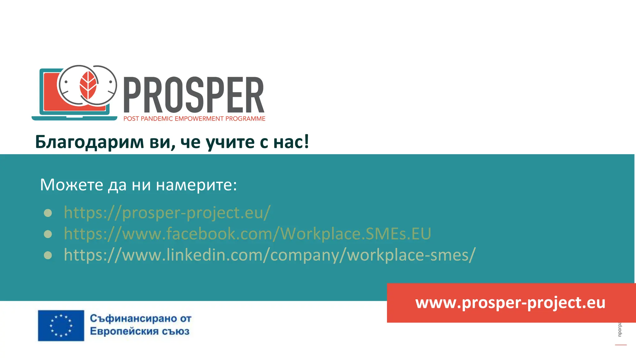 програма
за
овластяване
след
пандемията
Благодарим ви, че учите с нас!
www.prosper-project.eu
Можете да ни намерите:
● https://prosper-project.eu/
● https://www.facebook.com/Workplace.SMEs.EU
● https://www.linkedin.com/company/workplace-smes/
 