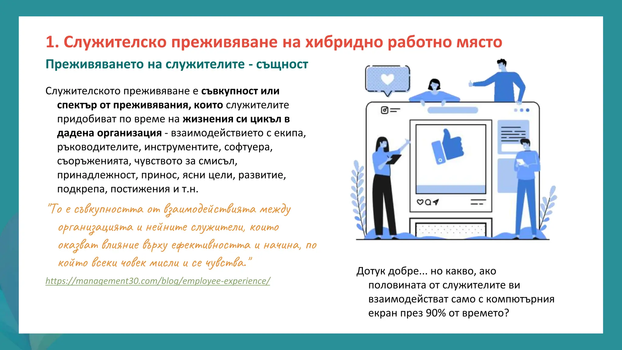 програма
за
овластяване
след
пандемията
Служителското преживяване е съвкупност или
спектър от преживявания, които служителите
придобиват по време на жизнения си цикъл в
дадена организация - взаимодействието с екипа,
ръководителите, инструментите, софтуера,
съоръженията, чувството за смисъл,
принадлежност, принос, ясни цели, развитие,
подкрепа, постижения и т.н.
"То е съвкупността от взаимодействията между
организацията и нейните служители, които
оказват влияние върху ефективността и начина, по
който всеки човек мисли и се чувства."
https://management30.com/blog/employee-experience/
Дотук добре... но какво, ако
половината от служителите ви
взаимодействат само с компютърния
екран през 90% от времето?
1. Служителско преживяване на хибридно работно място
Преживяването на служителите - същност
 