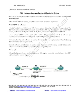 BGP Route Reflector Document Version 1
Deepak Kumar (deepuverma@outlook.com), Call: - +91 - 8875332931 / 9214012330
Updated material may be found at http://www.deepuverma.in
LinkedIn: - https://in.linkedin.com/in/engdeepak Twitter: - https://twitter.com/Deepakkhw
Today we will cover about BGP Route Reflector.
BGP (Border Gateway Protocol) Route Reflector:
Here I am not covering the basic BGP but it is necessary that you should know about basic BGP as what is IBGP?
What is EBGP? Etc.
Before move to BGP route reflector, we will discuss some basic concept and requirement.
What is BGP Route Reflector?
Instead of establishing an IBGP (Internal BGP, Means in a same AS) peering with each and every router of the
IBGP mesh, routers establish IBGP sessions with route reflectors (RR) only. RRs represent a focal point for IBGP
sessions, and form a cluster together with its clients, that is, other routers within an internal BGP mesh.
A route reflector is BGP router that is allowed to break the iBGP loop avoidance rule. Route reflectors can
advertise updates received from an iBGP peer to another iBGP peer under specific conditions.
By breaking the rules, route reflectors are used to eliminate the full mesh requirement and allow for building
iBGP networks that scale easily and cleanly.
Like route reflectors, confederations are used to reduce the amount of IBGP meshing needed. Without route
reflectors or confederation, IBGP requires a full mesh of peering relationships
Why it need?
BGP split-horizon rule: that any route received from an iBGP neighbor must not be advertised to any other iBGP
neighbor. As below network diagram -
 