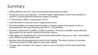 Summary
• GNSS satellites know their time and orbit ephemerides very accurately
• Timing accuracy is very important. The time it takes a GNSS signal to travel from satellites to
receiver is used to determine distances (range) to satellites
• 1 microsecond = 300m, 1 nanosecond = 30 cm.
• Small deviations in time can result in large position errors
• All of the satellites use onboard atomic clocks to maintain synchronized signals, which are
transmitted over the same frequency (for GPS L1 - 1575.42 MHz).
• Receivers need at least 4 satellites to obtain a position. If more are available, these additional
observations can be used to improve the position solution
• GNSS signals are modulated by a unique pseudorandom digital sequence, or code. Each satellite
uses a different pseudorandom code
• Receivers know the pseudorandom code for each satellite. This allows receivers to correlate
(synchronize) with the GNSS signal to a particular satellite
• Through code correlation, the receiver is able to recover the signal and the information they
contain
 
