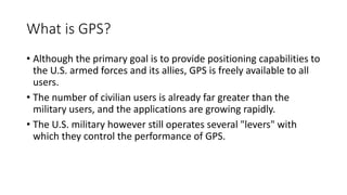 What is GPS?
• Although the primary goal is to provide positioning capabilities to
the U.S. armed forces and its allies, GPS is freely available to all
users.
• The number of civilian users is already far greater than the
military users, and the applications are growing rapidly.
• The U.S. military however still operates several "levers" with
which they control the performance of GPS.
 