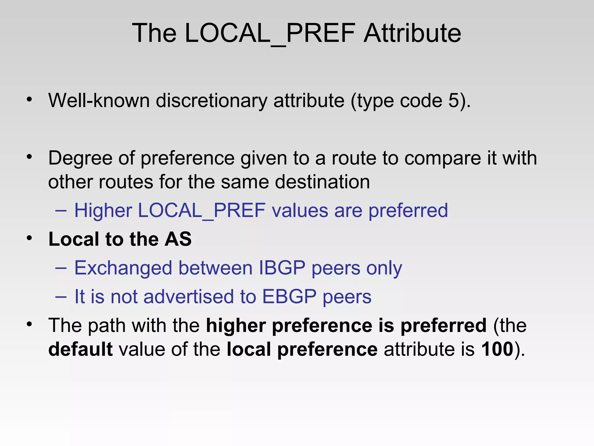 The LOCAL_PREF Attribute
• Well-known discretionary attribute (type code 5).
• Degree of preference given to a route to compare it with
other routes for the same destination
– Higher LOCAL_PREF values are preferred
• Local to the AS
– Exchanged between IBGP peers only
– It is not advertised to EBGP peers
• The path with the higher preference is preferred (the
default value of the local preference attribute is 100).
 