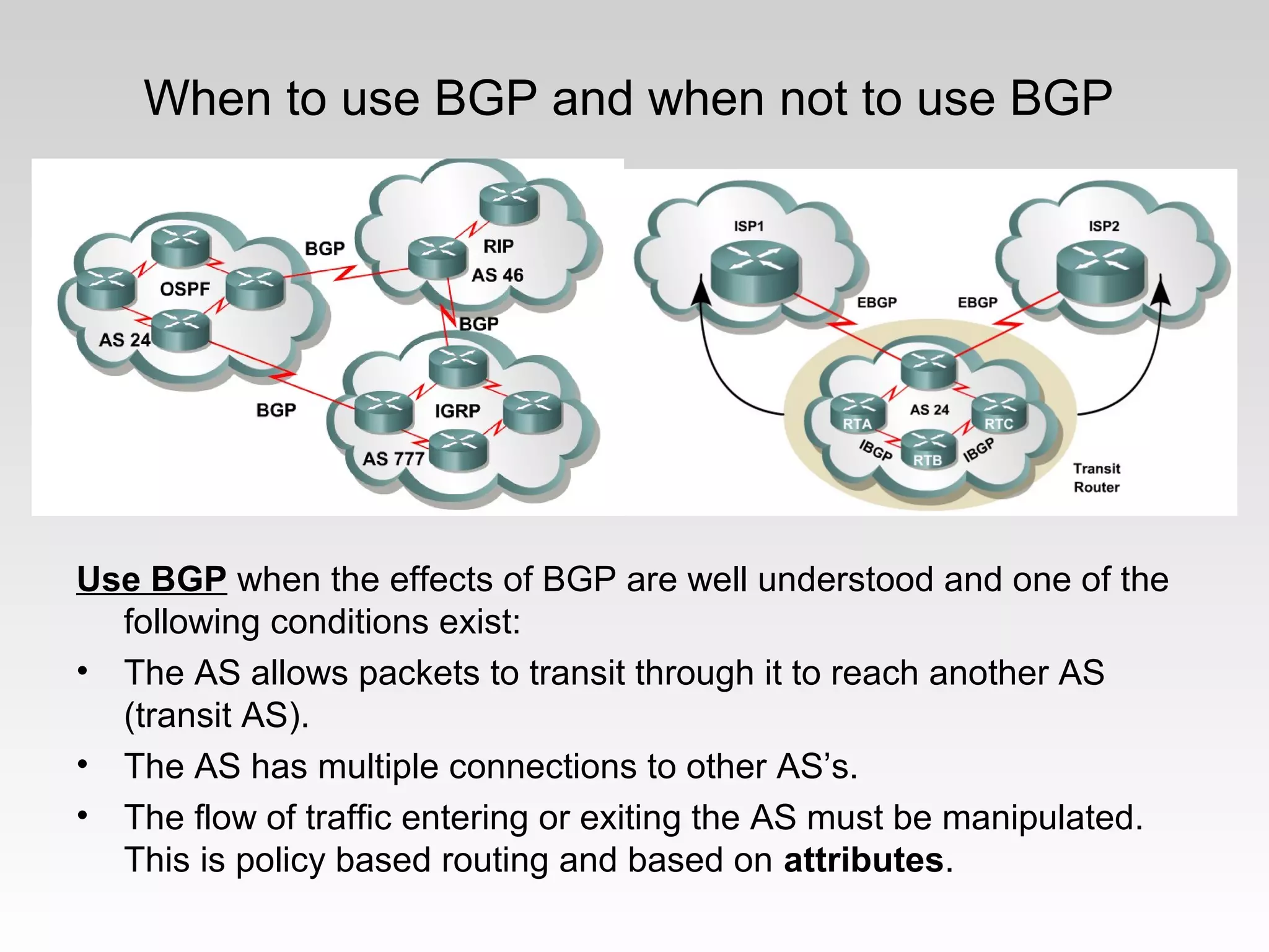 When to use BGP and when not to use BGP
Use BGP when the effects of BGP are well understood and one of the
following conditions exist:
• The AS allows packets to transit through it to reach another AS
(transit AS).
• The AS has multiple connections to other AS’s.
• The flow of traffic entering or exiting the AS must be manipulated.
This is policy based routing and based on attributes.
 