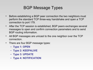 BGP Message Types
• Before establishing a BGP peer connection the two neighbors must
perform the standard TCP three-way handshake and open a TCP
connection to port 179.
• After the TCP session is established, BGP peers exchanges several
messages to open and confirm connection parameters and to send
BGP routing information.
• All BGP messages are unicast to the one neighbor over the TCP
connection.
• There are four BGP message types:
– Type 1: OPEN
– Type 2: KEEPALIVE
– Type 3: UPDATE
– Type 4: NOTIFICATION
 