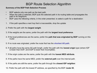 BGP Route Selection Algorithm
Summary of the BGP Path Selection Process
• BGP selects only one path as the best path.
• When the path is selected, BGP puts the selected path in its routing table and propagates the
path to its neighbors.
• BGP uses the following criteria, in the order presented, to select a path for a destination:
1. If the path specifies a next hop that is inaccessible, drop the update
2. Prefer the path with the largest weight.
3. If the weights are the same, prefer the path with the largest local preference.
4. If the local preferences are the same, prefer the path that was originated by BGP running on this
router.
5. If no route was originated, prefer the route that has the shortest AS path.
6. If all paths have the same AS path length, prefer the path with the lowest origin type (where IGP
is lower than EGP, and EGP is lower than Incomplete).
7. If the origin codes are the same, prefer the path with the lowest MED attribute.
8. If the paths have the same MED, prefer the external path over the internal path.
9. If the paths are still the same, prefer the path through the closest IGP neighbor.
10. Prefer the path with the lowest IP address, as specified by the BGP router ID.
 