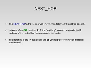 NEXT_HOP
• The NEXT_HOP attribute is a well-known mandatory attribute (type code 3).
• In terms of an IGP, such as RIP, the “next hop” to reach a route is the IP
address of the router that has announced the route.
• The next hop is the IP address of the EBGP neighbor from which the route
was learned.
 