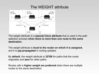 The WEIGHT attribute
The weight attribute is a special Cisco attribute that is used in the path
selection process when there is more than one route to the same
destination.
The weight attribute is local to the router on which it is assigned,
and it is not propagated in routing updates.
By default, the weight attribute is 32768 for paths that the router
originates and zero for other paths.
Routes with a higher weight are preferred when there are multiple
routes to the same destination.
 