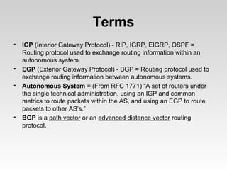 Terms
• IGP (Interior Gateway Protocol) - RIP, IGRP, EIGRP, OSPF =
Routing protocol used to exchange routing information within an
autonomous system.
• EGP (Exterior Gateway Protocol) - BGP = Routing protocol used to
exchange routing information between autonomous systems.
• Autonomous System = (From RFC 1771) “A set of routers under
the single technical administration, using an IGP and common
metrics to route packets within the AS, and using an EGP to route
packets to other AS’s.”
• BGP is a path vector or an advanced distance vector routing
protocol.
 