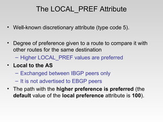 The LOCAL_PREF Attribute
• Well-known discretionary attribute (type code 5).
• Degree of preference given to a route to compare it with
other routes for the same destination
– Higher LOCAL_PREF values are preferred
• Local to the AS
– Exchanged between IBGP peers only
– It is not advertised to EBGP peers
• The path with the higher preference is preferred (the
default value of the local preference attribute is 100).
 