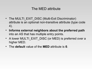 The MED attribute
• The MULTI_EXIT_DISC (Multi-Exit Discriminator)
attribute is an optional non-transitive attribute (type code
4).
• Informs external neighbors about the preferred path
into an AS that has multiple entry points.
• A lower MULTI_EXIT_DISC (or MED) is preferred over a
higher MED.
• The default value of the MED attribute is 0.
 