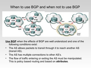 When to use BGP and when not to use BGP
Use BGP when the effects of BGP are well understood and one of the
following conditions exist:
• The AS allows packets to transit through it to reach another AS
(transit AS).
• The AS has multiple connections to other AS’s.
• The flow of traffic entering or exiting the AS must be manipulated.
This is policy based routing and based on attributes.
 