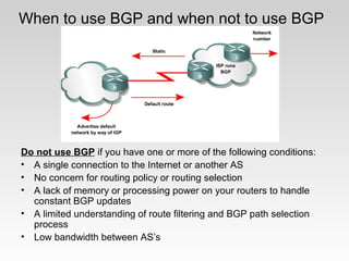 When to use BGP and when not to use BGP
Do not use BGP if you have one or more of the following conditions:
• A single connection to the Internet or another AS
• No concern for routing policy or routing selection
• A lack of memory or processing power on your routers to handle
constant BGP updates
• A limited understanding of route filtering and BGP path selection
process
• Low bandwidth between AS’s
 