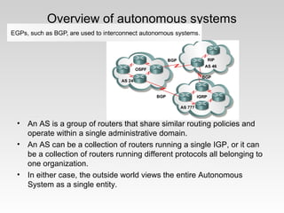 Overview of autonomous systems
• An AS is a group of routers that share similar routing policies and
operate within a single administrative domain.
• An AS can be a collection of routers running a single IGP, or it can
be a collection of routers running different protocols all belonging to
one organization.
• In either case, the outside world views the entire Autonomous
System as a single entity.
 