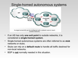 Single-homed autonomous systems
• If an AS has only one exit point to outside networks, it is
considered a single-homed system.
• Single-homed autonomous systems are often referred to as stub
networks or stubs.
• Stubs can rely on a default route to handle all traffic destined for
non-local networks.
• BGP is not normally needed in this situation.
Static
Route
 