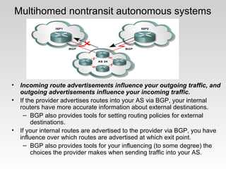 • Incoming route advertisements influence your outgoing traffic, and
outgoing advertisements influence your incoming traffic.
• If the provider advertises routes into your AS via BGP, your internal
routers have more accurate information about external destinations.
– BGP also provides tools for setting routing policies for external
destinations.
• If your internal routes are advertised to the provider via BGP, you have
influence over which routes are advertised at which exit point.
– BGP also provides tools for your influencing (to some degree) the
choices the provider makes when sending traffic into your AS.
Multihomed nontransit autonomous systems
 