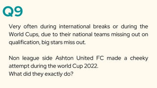 Q9
Very often during international breaks or during the
World Cups, due to their national teams missing out on
qualification, big stars miss out.
Non league side Ashton United FC made a cheeky
attempt during the world Cup 2022.
What did they exactly do?
 