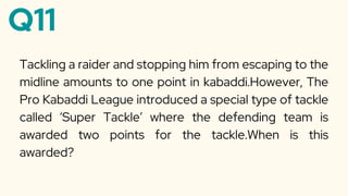 Q11
Tackling a raider and stopping him from escaping to the
midline amounts to one point in kabaddi.However, The
Pro Kabaddi League introduced a special type of tackle
called ‘Super Tackle’ where the defending team is
awarded two points for the tackle.When is this
awarded?
 