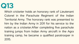 Q13
Which cricketer holds an honorary rank of Lieutenant
Colonel in the Parachute Regiment of the Indian
Territorial Army. The honorary rank was presented to
him by the Indian Army in 2011 for his service to the
nation as a cricketer.After completing five parachute
training jumps from Indian Army aircraft in the Agra
training camp, he became a qualified paratrooper in
2015.
 