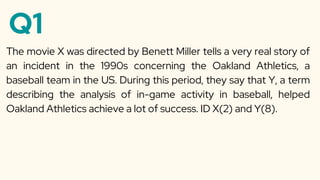 Q1
The movie X was directed by Benett Miller tells a very real story of
an incident in the 1990s concerning the Oakland Athletics, a
baseball team in the US. During this period, they say that Y, a term
describing the analysis of in-game activity in baseball, helped
Oakland Athletics achieve a lot of success. ID X(2) and Y(8).
 