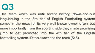 Q3
This team which was until recent history, down-and-out
languishuing in the 5th tier of English Footballing system
comes in the news for its very well known owner often, but
more importantly from the sporting side they made promising
jump to get promoted into the 4th tier of the English
footballing system. ID this owner and the team.(5+5).
 