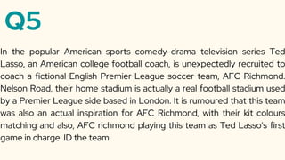 Q5
In the popular American sports comedy-drama television series Ted
Lasso, an American college football coach, is unexpectedly recruited to
coach a fictional English Premier League soccer team, AFC Richmond.
Nelson Road, their home stadium is actually a real football stadium used
by a Premier League side based in London. It is rumoured that this team
was also an actual inspiration for AFC Richmond, with their kit colours
matching and also, AFC richmond playing this team as Ted Lasso's first
game in charge. ID the team
 