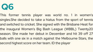 Q6
This former tennis player was world no. 1 in women's
singles.She decided to take a hiatus from the sport of tennis
and switched to cricket. She signed with the Brisbane Heat for
the inaugural Women's Big Bash League (WBBL) Twenty20
season. She made her debut in December and hit 39 off 27
balls with one six in a match against the Melbourne Stars, the
second highest score on her team. ID the player
 