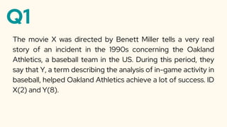 Q1
The movie X was directed by Benett Miller tells a very real
story of an incident in the 1990s concerning the Oakland
Athletics, a baseball team in the US. During this period, they
say that Y, a term describing the analysis of in-game activity in
baseball, helped Oakland Athletics achieve a lot of success. ID
X(2) and Y(8).
 