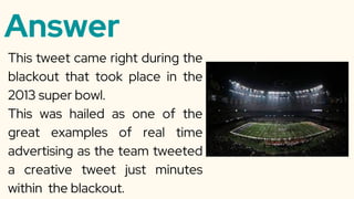 Answer
This tweet came right during the
blackout that took place in the
2013 super bowl.
This was hailed as one of the
great examples of real time
advertising as the team tweeted
a creative tweet just minutes
within the blackout.
 