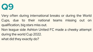 Q9
Very often during international breaks or during the World
Cups, due to their national teams missing out on
qualification, big stars miss out.
Non league side Ashton United FC made a cheeky attempt
during the world Cup 2022.
what did they exactly do?
 