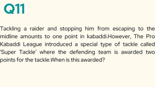 Q11
Tackling a raider and stopping him from escaping to the
midline amounts to one point in kabaddi.However, The Pro
Kabaddi League introduced a special type of tackle called
‘Super Tackle’ where the defending team is awarded two
points for the tackle.When is this awarded?
 