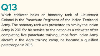 Q13
Which cricketer holds an honorary rank of Lieutenant
Colonel in the Parachute Regiment of the Indian Territorial
Army. The honorary rank was presented to him by the Indian
Army in 2011 for his service to the nation as a cricketer.After
completing five parachute training jumps from Indian Army
aircraft in the Agra training camp, he became a qualified
paratrooper in 2015.
 