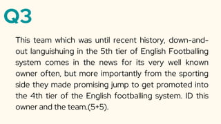 Q3
This team which was until recent history, down-and-
out languishuing in the 5th tier of English Footballing
system comes in the news for its very well known
owner often, but more importantly from the sporting
side they made promising jump to get promoted into
the 4th tier of the English footballing system. ID this
owner and the team.(5+5).
 